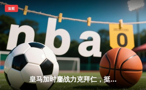 皇马加时鏖战力克拜仁，挺进欧冠决赛