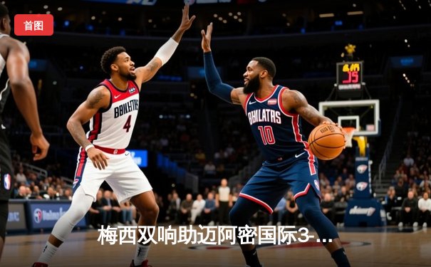 梅西双响助迈阿密国际3-1逆转休斯顿，豪取联赛三连胜