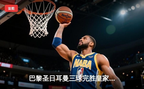 巴黎圣日耳曼三球完胜皇家马德里，姆巴佩梅开二度闪耀欧冠焦点战