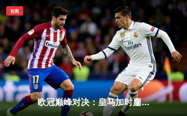 欧冠巅峰对决：皇马加时鏖战3-2力克拜仁，本泽马双响维尼修斯制胜